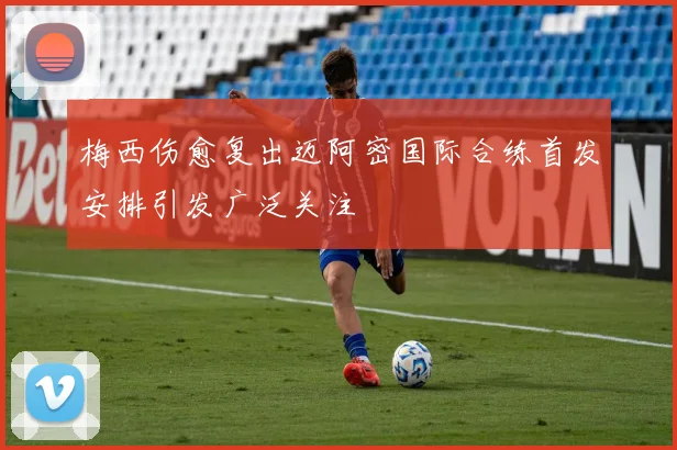梅西伤愈复出迈阿密国际合练首发安排引发广泛关注