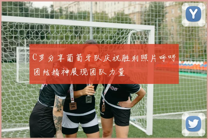 C罗分享葡萄牙队庆祝胜利照片呼吁团结精神展现团队力量