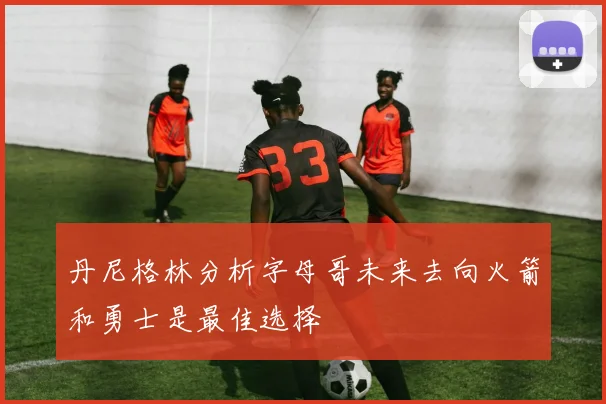 丹尼格林分析字母哥未来去向火箭和勇士是最佳选择