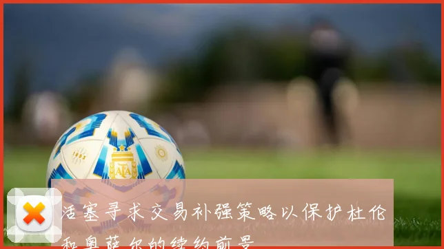 活塞寻求交易补强策略以保护杜伦和奥萨尔的续约前景