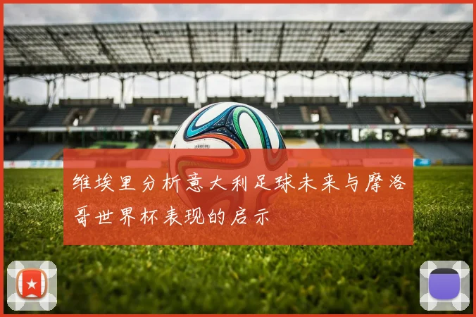 维埃里分析意大利足球未来与摩洛哥世界杯表现的启示