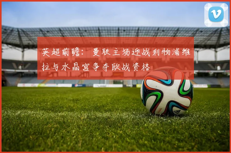 英超前瞻：曼联主场迎战利物浦维拉与水晶宫争夺欧战资格