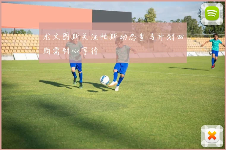 尤文图斯关注帕斯动态皇马计划回购需耐心等待