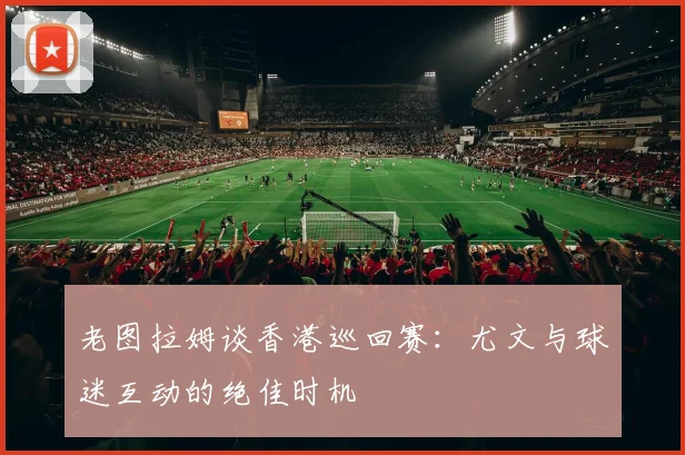 老图拉姆谈香港巡回赛：尤文与球迷互动的绝佳时机