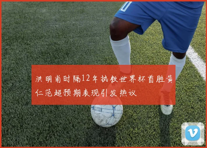 洪明甫时隔12年执教世界杯首胜黄仁范超预期表现引发热议