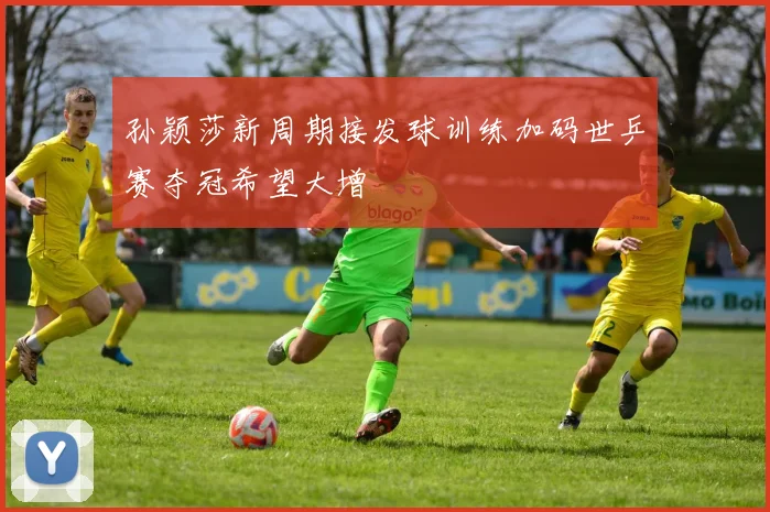 孙颖莎新周期接发球训练加码世乒赛夺冠希望大增