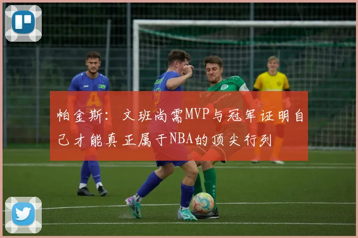 帕金斯：文班尚需MVP与冠军证明自己才能真正属于NBA的顶尖行列