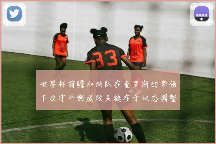 世界杯前瞻加纳队在奎罗斯的带领下攻守平衡成败关键在于状态调整