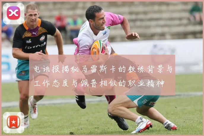电讯报揭秘马雷斯卡的教练背景与工作态度与佩普相似的职业精神