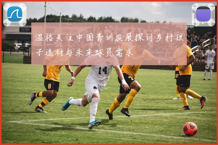 温格关注中国青训发展探讨乡村孩子选材与未来球员需求