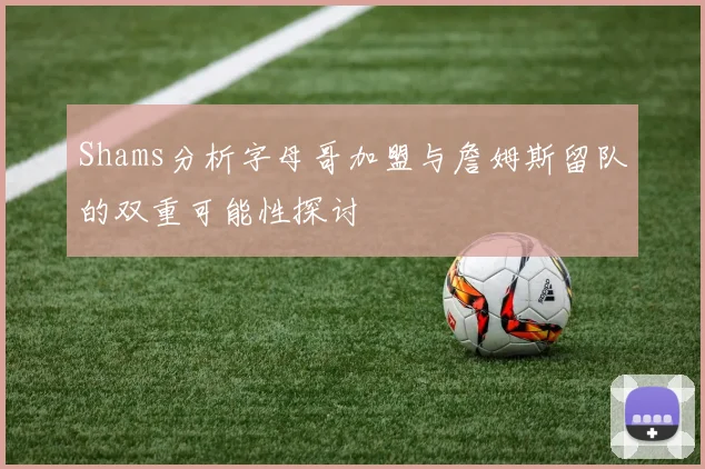 Shams分析字母哥加盟与詹姆斯留队的双重可能性探讨