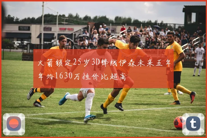 火箭锁定25岁3D锋线伊森未来五年年均1630万性价比超高