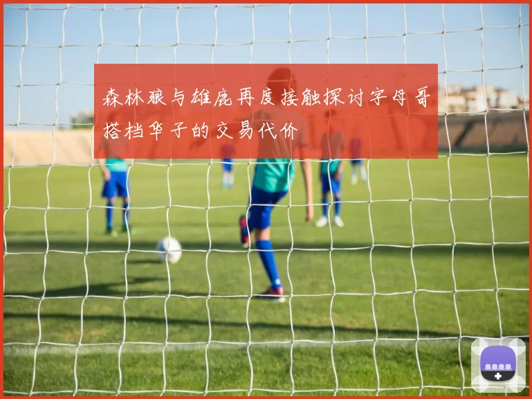 森林狼与雄鹿再度接触探讨字母哥搭档华子的交易代价