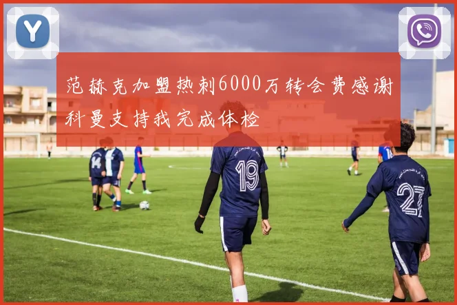 范赫克加盟热刺6000万转会费感谢科曼支持我完成体检