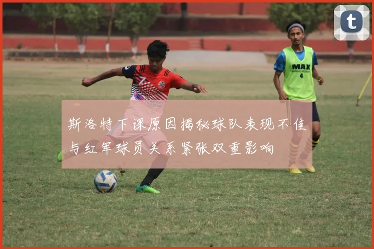 斯洛特下课原因揭秘球队表现不佳与红军球员关系紧张双重影响
