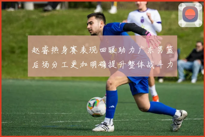 赵睿热身赛表现回暖助力广东男篮后场分工更加明确提升整体战斗力