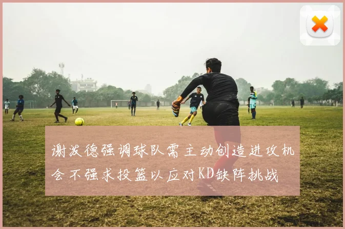 谢泼德强调球队需主动创造进攻机会不强求投篮以应对KD缺阵挑战
