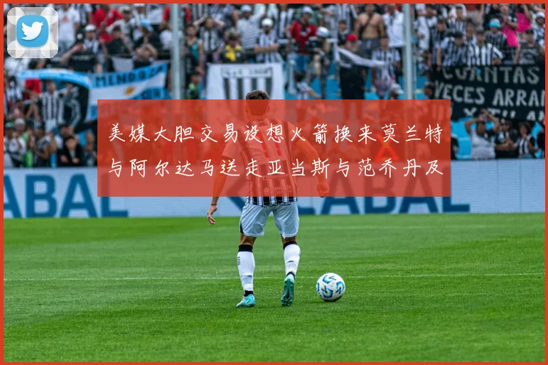美媒大胆交易设想火箭换来莫兰特与阿尔达马送走亚当斯与范乔丹及两个选秀权