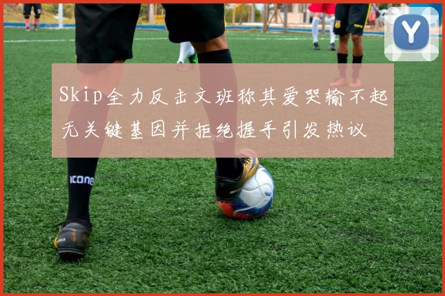 Skip全力反击文班称其爱哭输不起无关键基因并拒绝握手引发热议
