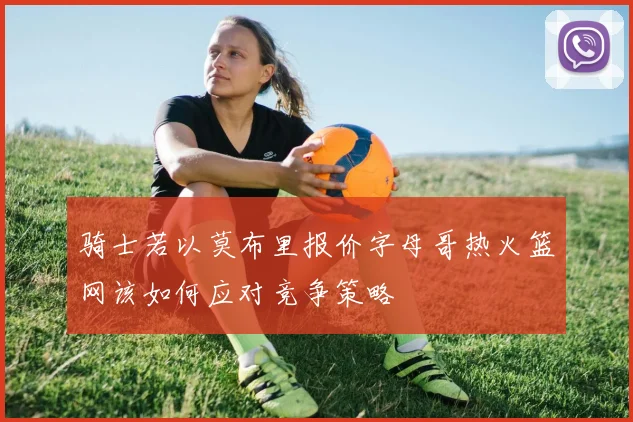 骑士若以莫布里报价字母哥热火篮网该如何应对竞争策略