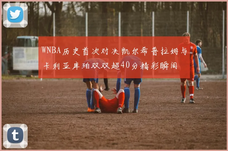 WNBA历史首次对决凯尔希普拉姆与卡利亚库珀双双超40分精彩瞬间